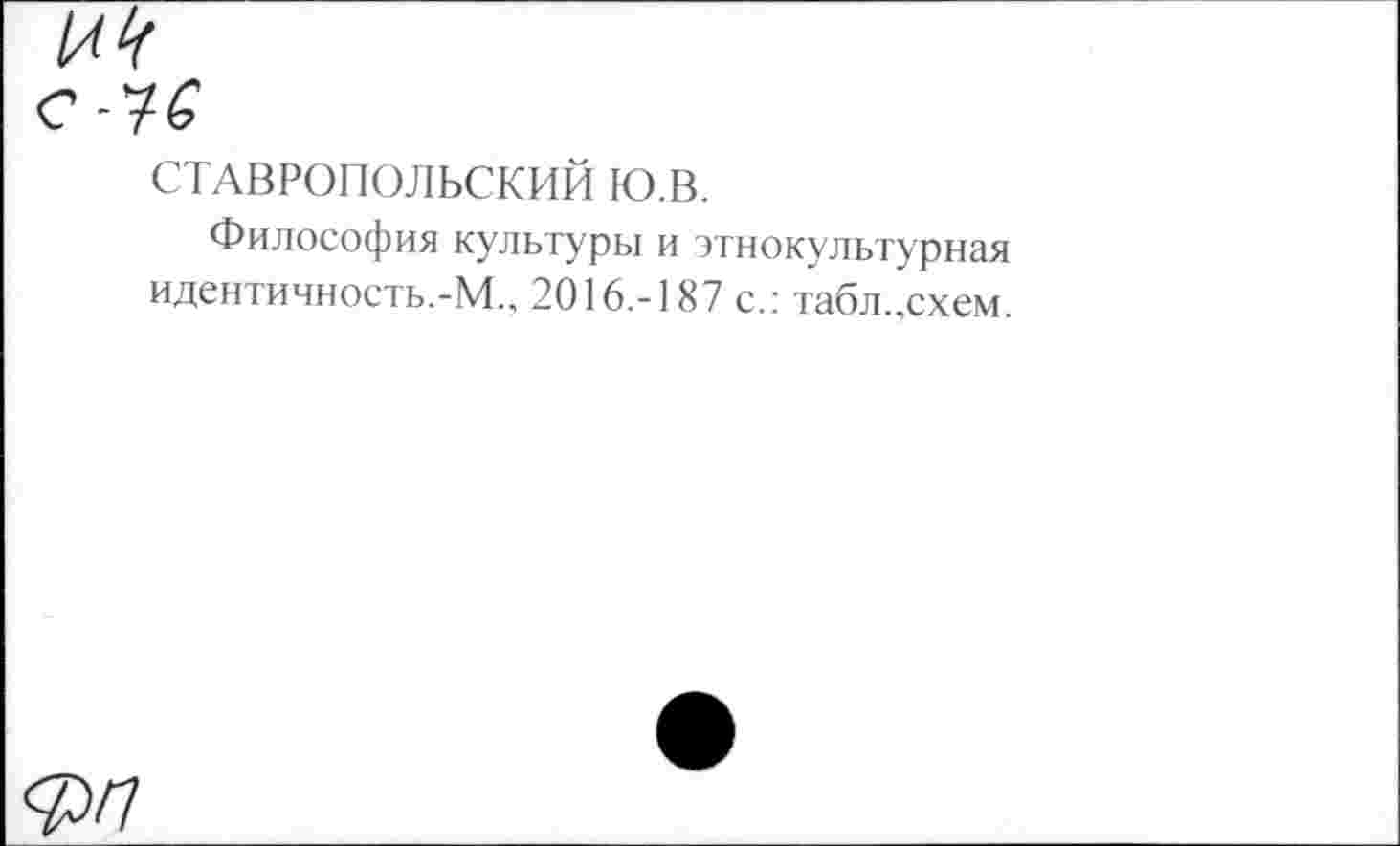 ﻿№
е-7ё
СТАВРОПОЛЬСКИЙ ю.в.
Философия культуры и этнокультурная идентичность.-М.„ 2016.-187 с.: табл..схем.
ФП